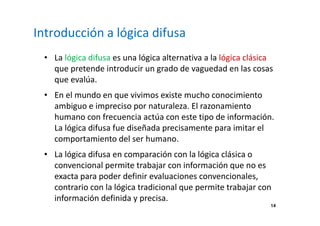 14 
Introducción a lógica difusa 
• La lógica difusa es una lógica alternativa a la lógica clásica 
que pretende introducir un grado de vaguedad en las cosas 
que evalúa. 
• En el mundo en que vivimos existe mucho conocimiento 
ambiguo e impreciso por naturaleza. El razonamiento 
humano con frecuencia actúa con este tipo de información. 
La lógica difusa fue diseñada precisamente para imitar el 
comportamiento del ser humano. 
• La lógica difusa en comparación con la lógica clásica o 
convencional permite trabajar con información que no es 
exacta para poder definir evaluaciones convencionales, 
contrario con la lógica tradicional que permite trabajar con 
información definida y precisa. 
 