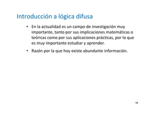 15 
Introducción a lógica difusa 
• En la actualidad es un campo de investigación muy 
importante, tanto por sus implicaciones matemáticas o 
teóricas como por sus aplicaciones prácticas, por lo que 
es muy importante estudiar y aprender. 
• Razón por la que hoy existe abundante información. 
 