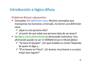 18 
Introducción a lógica difusa 
Problemas Básicos subyacentes: 
 Conceptos SIN definición clara: Muchos conceptos que 
manejamos los humanos a menudo, no tienen una definición 
clara: 
 ¿Qué es una persona alta? 
 ¿A partir de qué edad una persona deja de ser joven? 
 La lógica clásica o bivaluada es demasiado restrictiva: Una 
afirmación puede no ser ni VERDAD (true) ni FALSA (false). 
 “Yo leeré El Quijote”: ¿En qué medida es cierto? Depende 
de quien lo diga y... 
 “Él es bueno en Física”: ¿Es bueno, muy bueno o un poco 
mejor que regular? 
 