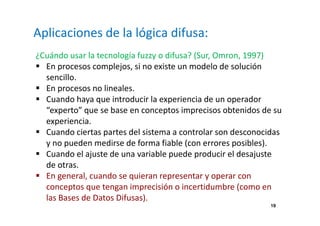 19 
Aplicaciones de la lógica difusa: 
¿Cuándo usar la tecnología fuzzy o difusa? (Sur, Omron, 1997) 
 En procesos complejos, si no existe un modelo de solución 
sencillo. 
 En procesos no lineales. 
 Cuando haya que introducir la experiencia de un operador 
“experto” que se base en conceptos imprecisos obtenidos de su 
experiencia. 
 Cuando ciertas partes del sistema a controlar son desconocidas 
y no pueden medirse de forma fiable (con errores posibles). 
 Cuando el ajuste de una variable puede producir el desajuste 
de otras. 
 En general, cuando se quieran representar y operar con 
conceptos que tengan imprecisión o incertidumbre (como en 
las Bases de Datos Difusas). 
 