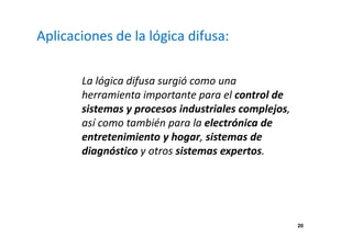 20 
Aplicaciones de la lógica difusa: 
La lógica difusa surgió como una 
herramienta importante para el control de 
sistemas y procesos industriales complejos, 
así como también para la electrónica de 
entretenimiento y hogar, sistemas de 
diagnóstico y otros sistemas expertos. 
 