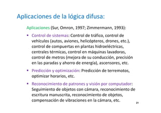 21 
Aplicaciones de la lógica difusa: 
Aplicaciones (Sur, Omron, 1997; Zimmermann, 1993): 
 Control de sistemas: Control de tráfico, control de 
vehículos (autos, aviones, helicópteros, drones, etc.), 
control de compuertas en plantas hidroeléctricas, 
centrales térmicas, control en máquinas lavadoras, 
control de metros (mejora de su conducción, precisión 
en las paradas y ahorro de energía), ascensores, etc. 
 Predicción y optimización: Predicción de terremotos, 
optimizar horarios, etc. 
 Reconocimiento de patrones y visión por computador: 
Seguimiento de objetos con cámara, reconocimiento de 
escritura manuscrita, reconocimiento de objetos, 
compensación de vibraciones en la cámara, etc. 
 