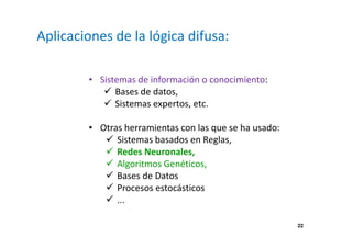 22 
Aplicaciones de la lógica difusa: 
• Sistemas de información o conocimiento: 
 Bases de datos, 
 Sistemas expertos, etc. 
• Otras herramientas con las que se ha usado: 
 Sistemas basados en Reglas, 
 Redes Neuronales, 
 Algoritmos Genéticos, 
 Bases de Datos 
 Procesos estocásticos 
 ... 
 