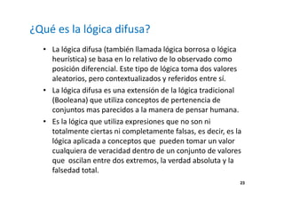23 
¿Qué es la lógica difusa? 
• La lógica difusa (también llamada lógica borrosa o lógica 
heurística) se basa en lo relativo de lo observado como 
posición diferencial. Este tipo de lógica toma dos valores 
aleatorios, pero contextualizados y referidos entre sí. 
• La lógica difusa es una extensión de la lógica tradicional 
(Booleana) que utiliza conceptos de pertenencia de 
conjuntos mas parecidos a la manera de pensar humana. 
• Es la lógica que utiliza expresiones que no son ni 
totalmente ciertas ni completamente falsas, es decir, es la 
lógica aplicada a conceptos que pueden tomar un valor 
cualquiera de veracidad dentro de un conjunto de valores 
que oscilan entre dos extremos, la verdad absoluta y la 
falsedad total. 
 