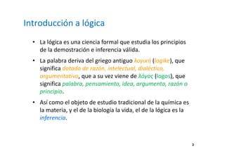 3 
Introducción a lógica 
• La lógica es una ciencia formal que estudia los principios 
de la demostración e inferencia válida. 
• La palabra deriva del griego antiguo λογική (logike), que 
significa dotado de razón, intelectual, dialéctico, 
argumentativo, que a su vez viene de λόγος (logos), que 
significa palabra, pensamiento, idea, argumento, razón o 
principio. 
• Así como el objeto de estudio tradicional de la química es 
la materia, y el de la biología la vida, el de la lógica es la 
inferencia. 
 