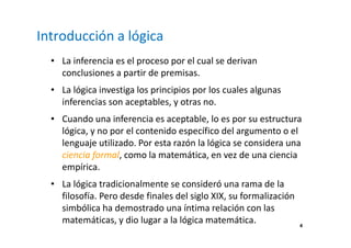 4 
Introducción a lógica 
• La inferencia es el proceso por el cual se derivan 
conclusiones a partir de premisas. 
• La lógica investiga los principios por los cuales algunas 
inferencias son aceptables, y otras no. 
• Cuando una inferencia es aceptable, lo es por su estructura 
lógica, y no por el contenido específico del argumento o el 
lenguaje utilizado. Por esta razón la lógica se considera una 
ciencia formal, como la matemática, en vez de una ciencia 
empírica. 
• La lógica tradicionalmente se consideró una rama de la 
filosofía. Pero desde finales del siglo XIX, su formalización 
simbólica ha demostrado una íntima relación con las 
matemáticas, y dio lugar a la lógica matemática. 
 