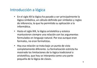 5 
Introducción a lógica 
• En el siglo XX la lógica ha pasado a ser principalmente la 
lógica simbólica, un cálculo definido por símbolos y reglas 
de inferencia, lo que ha permitido su aplicación a la 
informática. 
• Hasta el siglo XIX, la lógica aristotélica y estoica 
mantuvieron siempre una relación con los argumentos 
formulados en lenguaje natural. Por eso aunque eran 
formales, no eran formalistas. 
• Hoy esa relación se trata bajo un punto de vista 
completamente diferente. La formalización estricta ha 
mostrado las limitaciones de la lógica tradicional o 
aristotélica, que hoy se interpreta como una parte 
pequeña de la lógica de clases. 
 