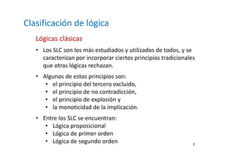 7 
Clasificación de lógica 
Lógicas clásicas 
• Los SLC son los más estudiados y utilizados de todos, y se 
caracterizan por incorporar ciertos principios tradicionales 
que otras lógicas rechazan. 
• Algunos de estos principios son: 
• el principio del tercero excluido, 
• el principio de no contradicción, 
• el principio de explosión y 
• la monoticidad de la implicación. 
• Entre los SLC se encuentran: 
• Lógica proposicional 
• Lógica de primer orden 
• Lógica de segundo orden 
 