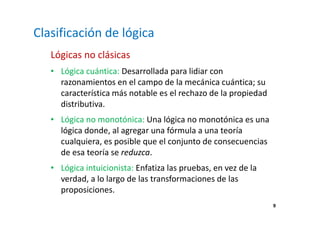 9 
Clasificación de lógica 
Lógicas no clásicas 
• Lógica cuántica: Desarrollada para lidiar con 
razonamientos en el campo de la mecánica cuántica; su 
característica más notable es el rechazo de la propiedad 
distributiva. 
• Lógica no monotónica: Una lógica no monotónica es una 
lógica donde, al agregar una fórmula a una teoría 
cualquiera, es posible que el conjunto de consecuencias 
de esa teoría se reduzca. 
• Lógica intuicionista: Enfatiza las pruebas, en vez de la 
verdad, a lo largo de las transformaciones de las 
proposiciones. 
 