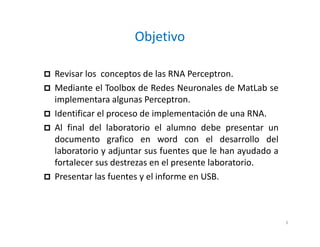 Objetivo
 Revisar los conceptos de las RNA Perceptron.
 Mediante el Toolbox de Redes Neuronales de MatLab se
implementara algunas Perceptron.
 Identificar el proceso de implementación de una RNA.
 Al final del laboratorio el alumno debe presentar un
documento grafico en word con el desarrollo del
laboratorio y adjuntar sus fuentes que le han ayudado a
fortalecer sus destrezas en el presente laboratorio.
 Presentar las fuentes y el informe en USB.
3
 