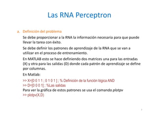 a. Definición del problema
Se debe proporcionar a la RNA la información necesaria para que puede
llevar la tarea con éxito.
Se debe definir los patrones de aprendizaje de la RNA que se van a
utilizar en el proceso de entrenamiento.
En MATLAB esto se hace definiendo dos matrices una para las entradas
(X) y otra para las salidas (D) donde cada patrón de aprendizaje se define
por columnas.
En Matlab:
>> X=[0 0 1 1 ; 0 1 0 1 ] ; % Definición de la función lógica AND
>> D=[0 0 0 1] ; %Las salidas
Para ver la gráfica de estos patrones se usa el comando plotpv
>> plotpv(X,D)
Las RNA Perceptron
7
 