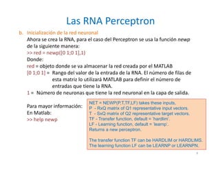 b. Inicialización de la red neuronal
Ahora se crea la RNA, para el caso del Perceptron se usa la función newp
de la siguiente manera:
>> red = newp([0 1;0 1],1)
Donde:
red = objeto donde se va almacenar la red creada por el MATLAB
[0 1;0 1] = Rango del valor de la entrada de la RNA. El número de filas de
esta matriz lo utilizará MATLAB para definir el número de
entradas que tiene la RNA.
1 = Número de neuronas que tiene la red neuronal en la capa de salida.
Para mayor información:
En Matlab:
>> help newp
Las RNA Perceptron
9
NET = NEWP(P,T,TF,LF) takes these inputs,
P - RxQ matrix of Q1 representative input vectors.
T - SxQ matrix of Q2 representative target vectors.
TF - Transfer function, default = 'hardlim'.
LF - Learning function, default = 'learnp'.
Returns a new perceptron.
The transfer function TF can be HARDLIM or HARDLIMS.
The learning function LF can be LEARNP or LEARNPN.
 