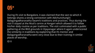 Q5*
During X’s visit to Bangalore, it was claimed that the sect to which X
belongs shares a strong connection with Adichunchungiri
Balagangadharanatha Swami’s traditions and practices. Thus during the
visit X stayed at the Mutt’s centre at Kengeri which allowed X to follow
his/her daily routine as per traditions. The visit culminated with a public
gathering at the BGS grounds in Vijayanagar where X again underscored
the similarity in traditions by explaining that X’s mentor and
Balagangadharanatha were very close due to their training in similar
places of worship.
ID X
 