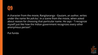 Q9
A character from the movie, Rangitaranga - Gautam, an author, writes
under the name ‘An.ash.ku’. In a scene from the movie, when asked
about reason for choosing that particular name. He says - “I recognize
myself just like how the Indian government recognizes every other
anonymous person”.
Put funda
 