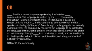 Q11
_____ Farsi is a secret language spoken by South-Asian _____
communities. The language is spoken by the _____ community
throughout Pakistan and North India. The language is based on
Hindustani and not Farsi, and is considered by native Hindi and Farsi
speakers to be highly “impure”. Even though the language is not actually
based on Farsi, the community considers the language to be related to
the language of the Mughal Empire, which they associate with the origin
of their identity. Though _____ Farsi is similar to Hindi, it is not intelligible
to Hindi speakers due to distinctive intonation and a large amount of
distinctive vocabulary.
FITB or ID the community
 