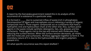 Q12
A report by the Karnataka government stated this in its analysis of the
occurrence of a substance in a particular area:
X is formed in _____ due to sustained inflow of waste (rich in phosphates).
Decomposition of algae and macrophytes occurs releasing a variety of organic
compounds into it. These organic compounds act as surfactants that have a
hydrophilic end and hydrocarbon chain at the other end. Also, surface-active
agents in the waste include synthetic detergents, fats, oils, greases and bio
surfactants. These agents rise to the top and interact with molecules thus,
reducing the surface tension. When the surface tension decreases, air mixes
with the molecules and surfactants. All these aggregate together to form X. The
incendiary nature of X is due to the hydrocarbons and organic polymers
present in it.
On what specific occurrence was this report drafted ?
 