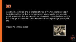 Q13
Vinod Kothari clicked one of the last photos of X when the latter was in
the twilight of his life due to complications from an enlarged prostate
gland. It was said that his creative nature was not diminished at that age
and X always maintained a calm demeanour smiling through all his pain.
ID X
(Bigger Pic on Next slide)
 