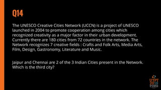 Q14
The UNESCO Creative Cities Network (UCCN) is a project of UNESCO
launched in 2004 to promote cooperation among cities which
recognized creativity as a major factor in their urban development.
Currently there are 180 cities from 72 countries in the network. The
Network recognizes 7 creative fields : Crafts and Folk Arts, Media Arts,
Film, Design, Gastronomy, Literature and Music.
Jaipur and Chennai are 2 of the 3 Indian Cities present in the Network.
Which is the third city?
 