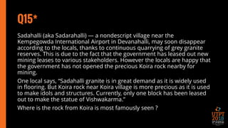 Q15*
Sadahalli (aka Sadarahalli) — a nondescript village near the
Kempegowda International Airport in Devanahalli, may soon disappear
according to the locals, thanks to continuous quarrying of grey granite
reserves. This is due to the fact that the government has leased out new
mining leases to various stakeholders. However the locals are happy that
the government has not opened the precious Koira rock nearby for
mining.
One local says, “Sadahalli granite is in great demand as it is widely used
in flooring. But Koira rock near Koira village is more precious as it is used
to make idols and structures. Currently, only one block has been leased
out to make the statue of Vishwakarma.”
Where is the rock from Koira is most famously seen ?
 