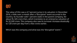 Q17
The value of this saw a 4.7 percent jump in its valuation in December
2016, a little over a month after a “disruptive” event occurred in the
country. Its founder sold 1 percent stake in the parent company, for
about Rs 325 crore then, which translates to an enterprise valuation of
Rs 32,500 crore. The company also saw its turnover increase drastically
to 120 crore per day from a few crores earlier.
Which was the company and what was the “disruptive” event ?
 