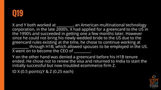 Q19
X and Y both worked at _________, an American multinational technology
corporation, in the late 2000’s. X had applied for a greencard to the US in
the 1990’s and succeeded in getting one a few months later. However
since he could not bring his newly wedded bride to the US due to the
greencard rules existing at the time, he chose to continue working at
_________ through H1B, which allowed spouses to be employed in the US.
X went on to become the CEO of _________.
Y on the other hand was denied a greencard before his H1B tenure
ended. He chose not to renew the visa and returned to India to start the
initially successful but now troubled ecommerce firm Z.
ID X (0.5 points),Y & Z (0.25 each)
 