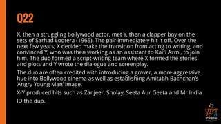 Q22
X, then a struggling bollywood actor, met Y, then a clapper boy on the
sets of Sarhad Lootera (1965). The pair immediately hit it off. Over the
next few years, X decided make the transition from acting to writing, and
convinced Y, who was then working as an assistant to Kaifi Azmi, to join
him. The duo formed a script-writing team where X formed the stories
and plots and Y wrote the dialogue and screenplay.
The duo are often credited with introducing a graver, a more aggressive
hue into Bollywood cinema as well as establishing Amitabh Bachchan’s
‘Angry Young Man’ image.
X-Y produced hits such as Zanjeer, Sholay, Seeta Aur Geeta and Mr India
ID the duo.
 