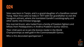 Q24
Yelan was born in Tianjin, and is a grand-daughter of a Gandhian named
Tseng. Yelan first came to India in 1977 with her grandfather to visit the
Sevagram ashram, where she translated Gandhi's autobiography and
other works into Chinese language.
She married Kranti, who hailed from a family of freedom fighters and
leftists from Peddapuliveru in Andhra Pradesh's Guntur district.
Their child went on to win the bronze medal in the World
Championships as well gold in the Commonwealth Games.
Who is this decorated sportsperson ?
 