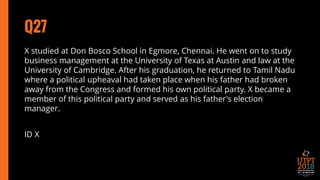 Q27
X studied at Don Bosco School in Egmore, Chennai. He went on to study
business management at the University of Texas at Austin and law at the
University of Cambridge. After his graduation, he returned to Tamil Nadu
where a political upheaval had taken place when his father had broken
away from the Congress and formed his own political party. X became a
member of this political party and served as his father's election
manager.
ID X
 