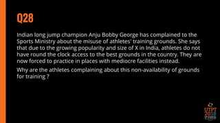 Q28
Indian long jump champion Anju Bobby George has complained to the
Sports Ministry about the misuse of athletes' training grounds. She says
that due to the growing popularity and size of X in India, athletes do not
have round the clock access to the best grounds in the country. They are
now forced to practice in places with mediocre facilities instead.
Why are the athletes complaining about this non-availability of grounds
for training ?
 