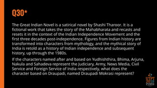 Q30*
The Great Indian Novel is a satirical novel by Shashi Tharoor. It is a
fictional work that takes the story of the Mahabharata and recasts and
resets it in the context of the Indian Independence Movement and the
first three decades post-independence. Figures from Indian history are
transformed into characters from mythology, and the mythical story of
India is retold as a history of Indian independence and subsequent
history, up through the 1980s.
If the characters named after and based on Yudhishthira, Bhima, Arjuna,
Nakula and Sahadeva represent the Judiciary, Army, News Media, Civil
Service and Foreign Service of India respectively, what does the
character based on Draupadi, named Draupadi Mokrasi represent?
 