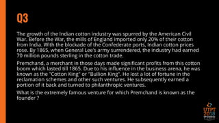 Q3
The growth of the Indian cotton industry was spurred by the American Civil
War. Before the War, the mills of England imported only 20% of their cotton
from India. With the blockade of the Confederate ports, Indian cotton prices
rose. By 1865, when General Lee's army surrendered, the industry had earned
70 million pounds sterling in the cotton trade.
Premchand, a merchant in those days made significant profits from this cotton
boom which lasted till 1865. Due to his influence in the business arena, he was
known as the "Cotton King" or "Bullion King". He lost a lot of fortune in the
reclamation schemes and other such ventures. He subsequently earned a
portion of it back and turned to philanthropic ventures.
What is the extremely famous venture for which Premchand is known as the
founder ?
 