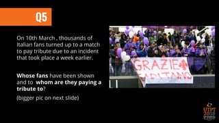 On 10th March , thousands of
Italian fans turned up to a match
to pay tribute due to an incident
that took place a week earlier.
Whose fans have been shown
and to whom are they paying a
tribute to?
(bigger pic on next slide)
Q5
 
