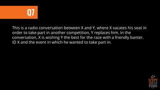 This is a radio conversation between X and Y, where X vacates his seat in
order to take part in another competition, Y replaces him. In the
conversation, X is wishing Y the best for the race with a friendly banter.
ID X and the event in which he wanted to take part in.
Q7
 