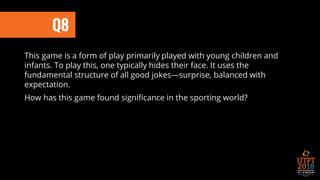 Q8
This game is a form of play primarily played with young children and
infants. To play this, one typically hides their face. It uses the
fundamental structure of all good jokes—surprise, balanced with
expectation.
How has this game found significance in the sporting world?
 