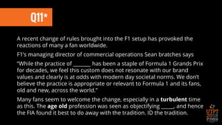 Q11*
A recent change of rules brought into the F1 setup has provoked the
reactions of many a fan worldwide.
F1’s managing director of commercial operations Sean bratches says
“While the practice of _______ has been a staple of Formula 1 Grands Prix
for decades, we feel this custom does not resonate with our brand
values and clearly is at odds with modern day societal norms. We don’t
believe the practice is appropriate or relevant to Formula 1 and its fans,
old and new, across the world.”
Many fans seem to welcome the change, especially in a turbulent time
as this. The age old profession was seen as objectifying _____, and hence
the FIA found it best to do away with the tradition. ID the tradition.
 