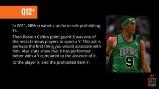 Q12*
In 2011, NBA created a uniform rule prohibiting
Ys.
Then Boston Celtics point guard X was one of
the most famous players to sport a Y. This act is
perhaps the first thing you would associate with
him. Also stats show that X has performed
better with a Y compared to the absence of it.
ID the player X, and the prohibited item Y.
 