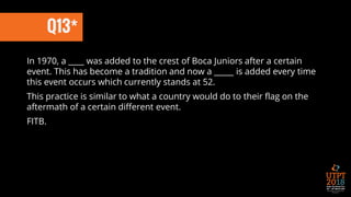 Q13*
In 1970, a ____ was added to the crest of Boca Juniors after a certain
event. This has become a tradition and now a _____ is added every time
this event occurs which currently stands at 52.
This practice is similar to what a country would do to their flag on the
aftermath of a certain different event.
FITB.
 