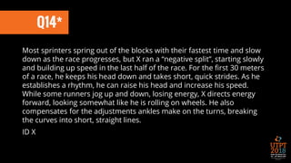 Q14*
Most sprinters spring out of the blocks with their fastest time and slow
down as the race progresses, but X ran a “negative split”, starting slowly
and building up speed in the last half of the race. For the first 30 meters
of a race, he keeps his head down and takes short, quick strides. As he
establishes a rhythm, he can raise his head and increase his speed.
While some runners jog up and down, losing energy, X directs energy
forward, looking somewhat like he is rolling on wheels. He also
compensates for the adjustments ankles make on the turns, breaking
the curves into short, straight lines.
ID X
 