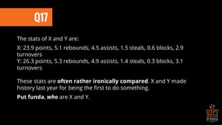 Q17
The stats of X and Y are:
X: 23.9 points, 5.1 rebounds, 4.5 assists, 1.5 steals, 0.6 blocks, 2.9
turnovers
Y: 26.3 points, 5.3 rebounds, 4.9 assists, 1.4 steals, 0.3 blocks, 3.1
turnovers
These stats are often rather ironically compared. X and Y made
history last year for being the first to do something.
Put funda, who are X and Y.
 