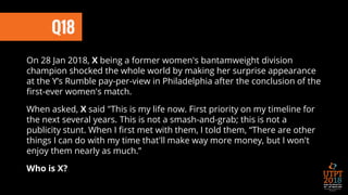 Q18
On 28 Jan 2018, X being a former women's bantamweight division
champion shocked the whole world by making her surprise appearance
at the Y’s Rumble pay-per-view in Philadelphia after the conclusion of the
first-ever women's match.
When asked, X said "This is my life now. First priority on my timeline for
the next several years. This is not a smash-and-grab; this is not a
publicity stunt. When I first met with them, I told them, “There are other
things I can do with my time that'll make way more money, but I won't
enjoy them nearly as much.”
Who is X?
 