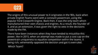 Q23
The origins of this unusual power to X originates in the ‘80s, back when
private English Teams went with a constant powertrain, using the
popular Ford Cosworth Engine. Back then, X was the only team which
manufactured their own chassis and engines. As a result, the founder of
X, and as an extension, X was given the right to veto in the decisions
made by the FIA.
There have been instances when they have tended to misutilise this
power, like in 2015, when an attempt was made to put a cost cap on the
powertrain uniqueness to equalize competition within the teams. X
being rich, vehemently opposed the decision and got it overruled.
Which Team?
 