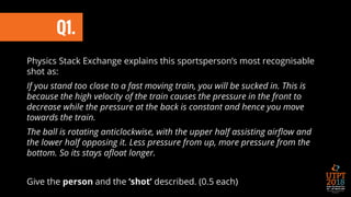 Physics Stack Exchange explains this sportsperson’s most recognisable
shot as:
If you stand too close to a fast moving train, you will be sucked in. This is
because the high velocity of the train causes the pressure in the front to
decrease while the pressure at the back is constant and hence you move
towards the train.
The ball is rotating anticlockwise, with the upper half assisting airflow and
the lower half opposing it. Less pressure from up, more pressure from the
bottom. So its stays afloat longer.
Give the person and the ‘shot’ described. (0.5 each)
Q1.
 