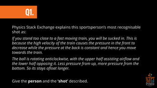 Physics Stack Exchange explains this sportsperson’s most recognisable
shot as:
If you stand too close to a fast moving train, you will be sucked in. This is
because the high velocity of the train causes the pressure in the front to
decrease while the pressure at the back is constant and hence you move
towards the train.
The ball is rotating anticlockwise, with the upper half assisting airflow and
the lower half opposing it. Less pressure from up, more pressure from the
bottom. So its stays afloat longer.
Give the person and the ‘shot’ described.
Q1.
 