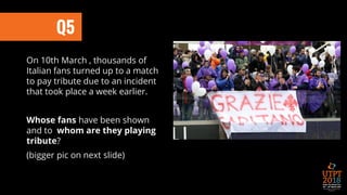 On 10th March , thousands of
Italian fans turned up to a match
to pay tribute due to an incident
that took place a week earlier.
Whose fans have been shown
and to whom are they playing
tribute?
(bigger pic on next slide)
Q5
 