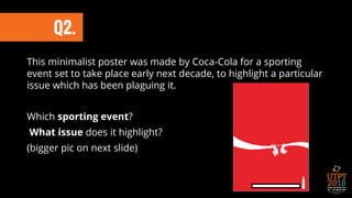 This minimalist poster was made by Coca-Cola for a sporting
event set to take place early next decade, to highlight a particular
issue which has been plaguing it.
Which sporting event?
What issue does it highlight?
(bigger pic on next slide)
Q2.
 