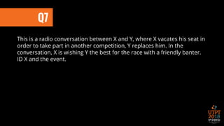 This is a radio conversation between X and Y, where X vacates his seat in
order to take part in another competition, Y replaces him. In the
conversation, X is wishing Y the best for the race with a friendly banter.
ID X and the event.
Q7
 