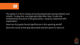 Q8
This game is a form of play primarily played with young children and
infants. To play this, one typically hides their face. It uses the
fundamental structure of all good jokes—surprise, balanced with
expectation.
How has this game found significance in the sporting world?
(Give the name of the play described and the sport it’s seen in)
 