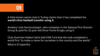 Q9
A little-known sports club in Turkey claims that it has completed the
world's first football transfer using X.
Amateur club Harunustaspor, who competes in the Sakarya First Division
Group B, paid for 22-year-old Omar Faruk Kiroglu using X.
Club chairman Haldun Sehit told CNN Turk that the club completed a
world first "to make a name for ourselves in the country and the world."
What is X? (specific)
 