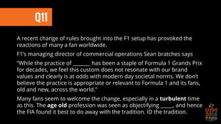 Q11
A recent change of rules brought into the F1 setup has provoked the
reactions of many a fan worldwide.
F1’s managing director of commercial operations Sean bratches says
“While the practice of _______ has been a staple of Formula 1 Grands Prix
for decades, we feel this custom does not resonate with our brand
values and clearly is at odds with modern day societal norms. We don’t
believe the practice is appropriate or relevant to Formula 1 and its fans,
old and new, across the world.”
Many fans seem to welcome the change, especially in a turbulent time
as this. The age old profession was seen as objectifying _____, and hence
the FIA found it best to do away with the tradition. ID the tradition.
 