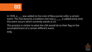 Q13
In 1970, a ____ was added to the crest of Boca Juniors after a certain
event. This has become a tradition and now a _____ is added every time
this event occurs which currently stands at 52.
This practice is similar to what the USA would do to their flag on the
accomplishment of a certain different event.
FITB.
 